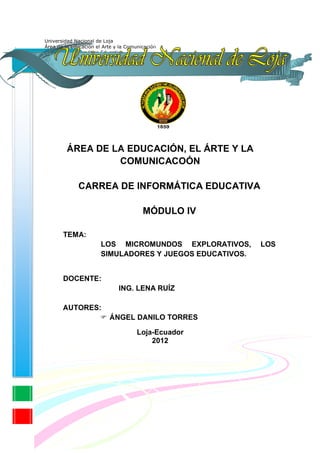 ÁREA DE LA EDUCACIÓN, EL ÁRTE Y LA
         COMUNICACOÓN

   CARREA DE INFORMÁTICA EDUCATIVA

                  MÓDULO IV

TEMA:
        LOS MICROMUNDOS EXPLORATIVOS,      LOS
        SIMULADORES Y JUEGOS EDUCATIVOS.


DOCENTE:
            ING. LENA RUÍZ

AUTORES:
           ÁNGEL DANILO TORRES

                Loja-Ecuador
                    2012
 