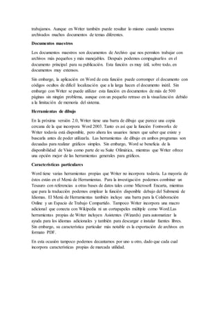 trabajamos. Aunque en Writer también puede resultar lo mismo cuando tenemos
archivados muchos documentos de temas diferentes.
Documentos maestros
Los documentos maestros son documentos de Archivo que nos permiten trabajar con
archivos más pequeños y más manejables. Después podemos compaginarlos en el
documento principal para su publicación. Esta función es muy útil, sobre todo, en
documentos muy extensos.
Sin embargo, la aplicación en Word de esta función puede corromper el documento con
códigos ocultos de difícil localización que a la larga hacen el documento inútil. Sin
embargo con Writer se puede utilizar esta función en documentos de más de 500
páginas sin ningún problema, aunque con un pequeño retraso en la visualización debido
a la limitación de memoria del sistema.
Herramientas de dibujo
En la próxima versión 2.0, Writer tiene una barra de dibujo que parece una copia
cercana de la que incorpora Word 2003. Tanto es así que la función Fontworks de
Writer todavía está disponible, pero ahora los usuarios tienen que saber que existe y
buscarla antes de poder utilizarla. Las herramientas de dibujo en ambos programas son
decuadas para realizar gráficos simples. Sin embargo, Word se beneficia de la
disponibilidad de Visio como parte de su Suite Ofimática, mientras que Writer ofrece
una opción mejor de las herramientas generales para gráficos.
Características particulares
Word tiene varias herramientas propias que Writer no incorpora todavía. La mayoría de
éstos están en el Menú de Herramientas. Para la investigación podemos combinar un
Tesauro con referencias a otras bases de datos tales como Microsoft Encarta, mientras
que para la traducción podemos emplear la función disponible debajo del Submenú de
Idiomas. El Menú de Herramientas también incluye una barra para la Colaboración
Online y un Espacio de Trabajo Compartido. Tampoco Writer incorpora una macro
adicional que conecta con Wikipedia ni un cortapapeles múltiple como Word.Las
herramientas propias de Writer incluyen Asistentes (Wizards) para automatizar la
ayuda para los idiomas adicionales y también para descargar e instalar fuentes libres.
Sin embargo, su característica particular más notable es la exportación de archivos en
formato PDF.
En esta ocasión tampoco podemos decantarnos por uno u otro, dado que cada cual
incorpora características propias de marcada utilidad.
 