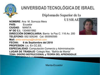 Diplomado Superior de la UISRAEL NOMBRE : Ana  M. Sornoza Mera PAÍS:   Ecuador CIUDAD :  MANTA Nº DE C.I.   1304901992 DIRECCIÓN DOMICILIARIA:  Barrio  la Paz C. 116 Av. 200 TELEFONO:  052 926246  Cel. 093950585 Mail:   [email_address] FECHA:  6 de Septiembre del 2010 PROFESION : Lic. En CC.EE.  ESPECIALIDAD : Computación Comercio y Administración  LUGAR DE TRABAJO : Colegio Nac. “Bahía de Manta” TEMA: DISEÑO INSTRUCCIONAL y TEORÍA DEL APRENDIZAJE 2DO MODULO (1 SEMANA)  Manta-Ecuador 