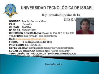 Diplomado Superior de la UISRAEL NOMBRE : Ana  M. Sornoza Mera PAÍS:   Ecuador CIUDAD :  MANTA Nº DE C.I.   1304901992 DIRECCIÓN DOMICILIARIA:  Barrio  la Paz C. 116 Av. 200 TELEFONO:  052 926246  Cel. 093950585 Mail:   [email_address] FECHA:  6 de Septiembre del 2010 PROFESION : Lic. En CC.EE.  ESPECIALIDAD : Computación Comercio y Administración  LUGAR DE TRABAJO : Colegio Nac. “Bahía de Manta” TEMA: DISEÑO INSTRUCCIONAL y TEORÍA DEL APRENDIZAJE 2DO MODULO (1 SEMANA)  Manta-Ecuador 