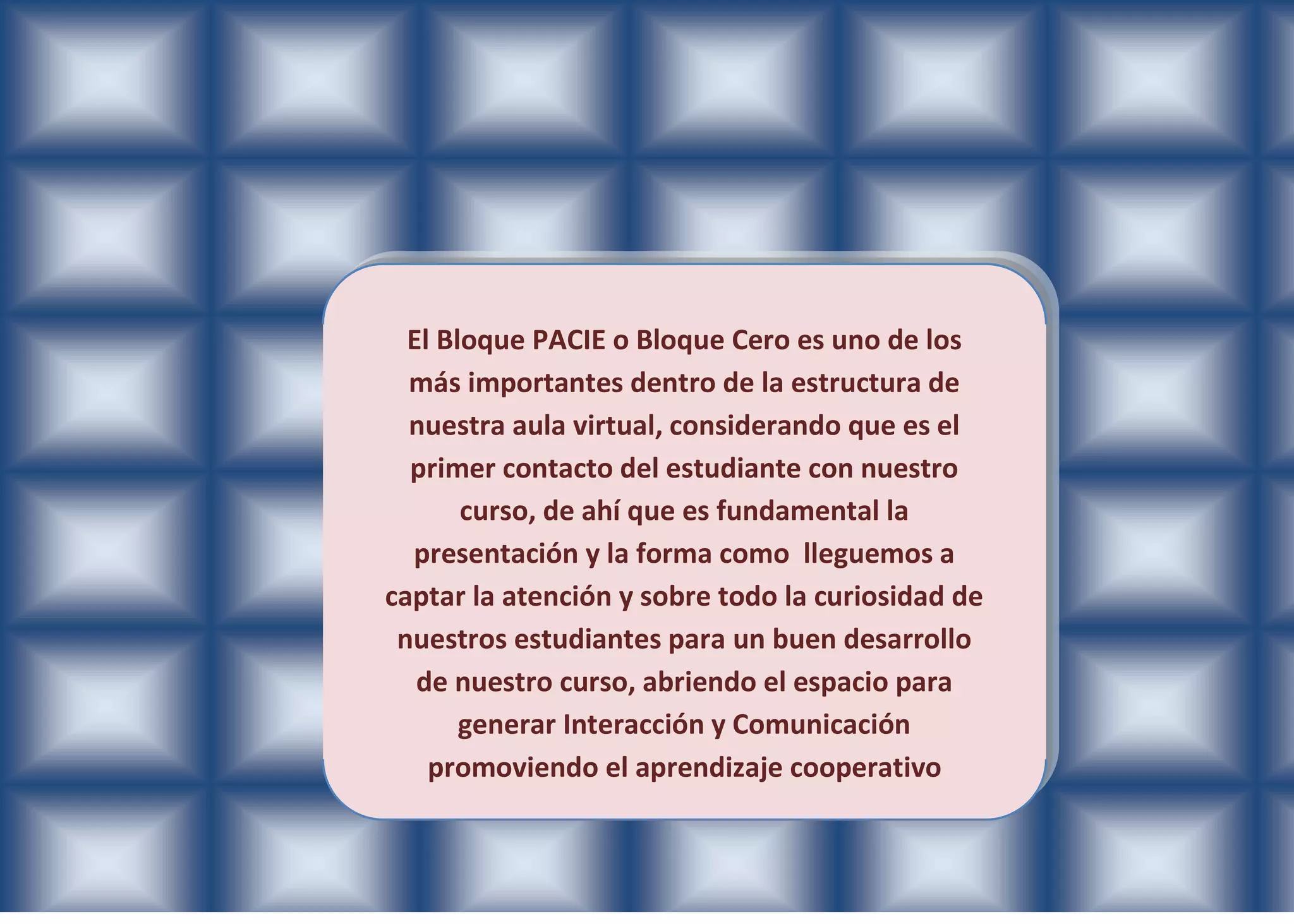 El Bloque PACIE o Bloque Cero es uno de los
  más importantes dentro de la estructura de
  nuestra aula virtual, considerando que es el
  primer contacto del estudiante con nuestro
       curso, de ahí que es fundamental la
  presentación y la forma como lleguemos a
captar la atención y sobre todo la curiosidad de
 nuestros estudiantes para un buen desarrollo
   de nuestro curso, abriendo el espacio para
       generar Interacción y Comunicación
    promoviendo el aprendizaje cooperativo
 