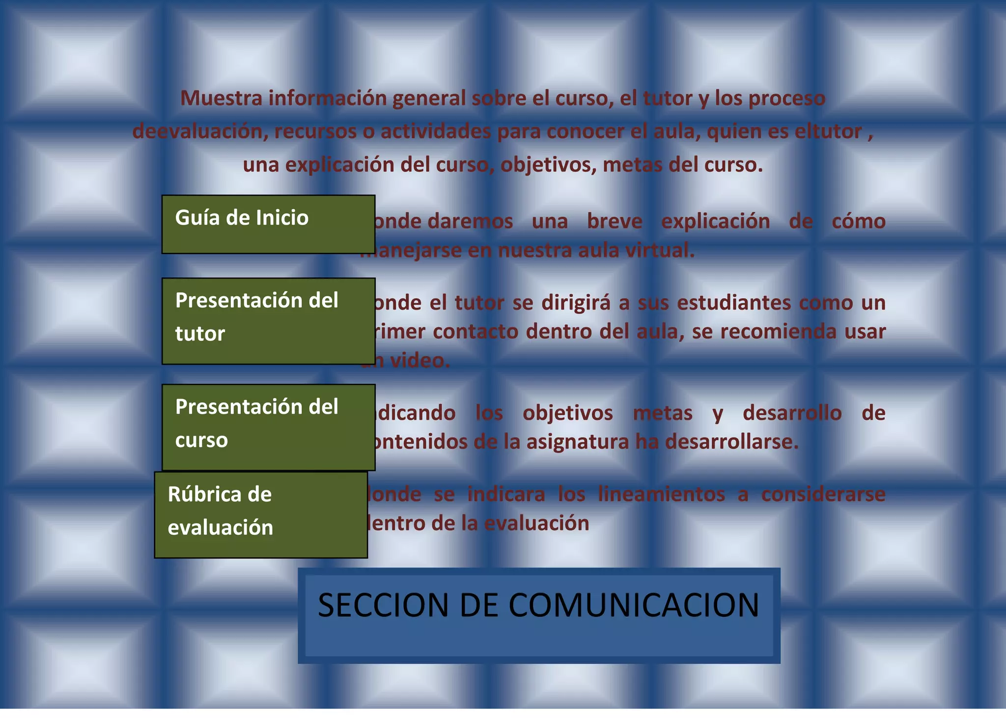 Muestra información general sobre el curso, el tutor y los proceso
deevaluación, recursos o actividades para conocer el aula, quien es eltutor ,
          una explicación del curso, objetivos, metas del curso.

    Guía de Inicio     donde daremos una breve explicación de cómo
                       manejarse en nuestra aula virtual.

    Presentación del donde el tutor se dirigirá a sus estudiantes como un
    tutor            primer contacto dentro del aula, se recomienda usar
                     un video.
    Presentación del indicando los objetivos metas y desarrollo de
    curso            contenidos de la asignatura ha desarrollarse.

   Rúbrica de          donde se indicara los lineamientos a considerarse
   evaluación          dentro de la evaluación


                     SECCION DE COMUNICACION
 