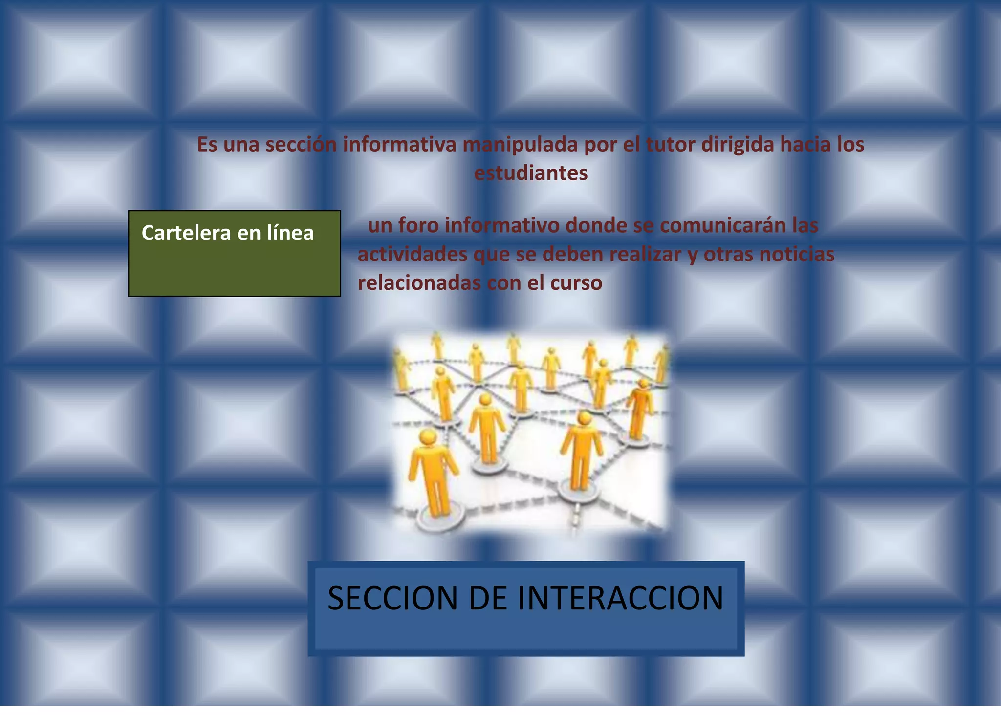 Es una sección informativa manipulada por el tutor dirigida hacia los
                                 estudiantes

Cartelera en línea     un foro informativo donde se comunicarán las
                      actividades que se deben realizar y otras noticias
                      relacionadas con el curso




                     SECCION DE INTERACCION
 