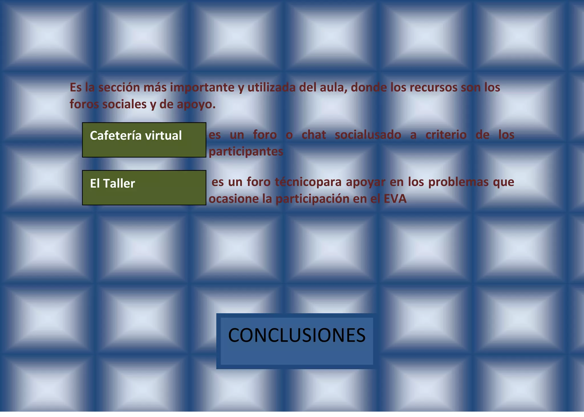 Es la sección más importante y utilizada del aula, donde los recursos son los
foros sociales y de apoyo.

   Cafetería virtual    es un foro o chat socialusado a criterio de los
                        participantes

   El Taller            es un foro técnicopara apoyar en los problemas que
                        ocasione la participación en el EVA




                            CONCLUSIONES
 