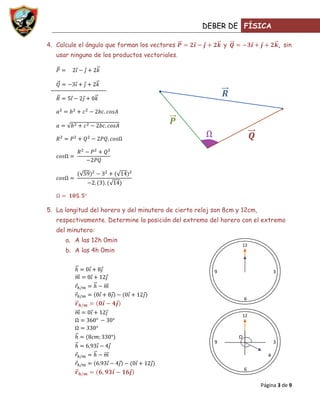 DEBER DE FÍSICA

4. Calcule el ángulo que forman los vectores                 y                        , sin
   usar ninguno de los productos vectoriales.




5. La longitud del horero y del minutero de cierto reloj son 8cm y 12cm,
   respectivamente. Determine la posición del extremo del horero con el extremo
   del minutero:
      a. A las 12h 0min
                                                                     12
      b. A las 4h 0min


                                                         9                        3




                                                                     6


                                                                     12



                                                                 Ω
                                                         9                        3

                                                                              4

                                                                     6


                                                                           Página 3 de 9
 