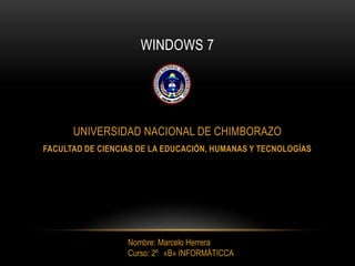 WINDOWS 7




      UNIVERSIDAD NACIONAL DE CHIMBORAZO
FACULTAD DE CIENCIAS DE LA EDUCACIÓN, HUMANAS Y TECNOLOGÍAS




                  Nombre: Marcelo Herrera
                  Curso: 2º «B» INFORMÀTICCA
 