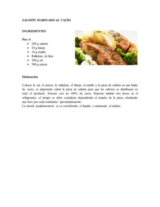 SALMÓN MARINADO AL VACÍO
INGREDIENTES
Pax: 6
 200 g salmón
 20 g hinojo
 10 g eneldo
 Ralladura de lima
 500 g sal
 500 g azúcar
Elaboración
Colocar la sal, el azúcar, la ralladura, el hinojo, el eneldo y la pieza de salmón en una funda
de vacío, es importante cubrir la pieza de salmón para que los sabores se distribuyan en
todo el producto. Envasar con un 100% de vacío. Reposar mínimo tres horas en el
refrigerador, el tiempo se debe considerar dependiendo el tamaño de la pieza, añadiendo
una hora por cada centímetro aproximadamente.
La mezcla paulatinamente se va convirtiendo el líquido y marinando al salmón.
 