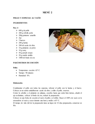 MENÚ 2
POLLO Y ESPECIAS AL VACÍO
INGREDIENTES
Pax: 4
 600 g de pollo
 200 g cebolla perla
 200g pimiento amarillo
 Ajo
 3 huevos
 200 g harina
 200 ml aceite de oliva
 10 g pimienta en polvo
 10 g curry
 50 g perejil crespo
 20 g canela molida
 1000 ml fondo de ave
PARÁMETROS DE COCCIÓN
Pollo:
 Temperatura cocción: 65° C
 Tiempo: 90 minutos
 Humedad: 0%
Elaboración
Condimentar el pollo con todas las especias, rebozar el pollo con la harina y el huevo.
Colocar en un sartén antiadherente aceite de oliva y sellar el pollo, reservar.
Cortar la cebolla y el pimiento en julianas, cocerlos hasta que estén bien tiernos, añadir el
ajo en láminas, colocar el fondo de ave, reducir la preparación.
Colocar en una bolsa de cocción al vacío el pollo y el refrito. Hacer el 100% de vacío en la
envasadora al vacío y cocer durante una hora y media a 65° C.
El tiempo de vida útil de la preparación tiene un lapso de 14 días preparación, conservar en
frío.
 