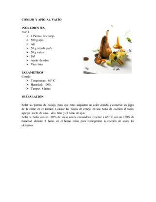 CONEJO Y APIO AL VACÍO
INGREDIENTES
Pax: 4
 4 Piernas de conejo
 500 g apio
 Ajo
 50 g cebolla perla
 50 g azúcar
 Sal
 Aceite de oliva
 Vivo tinto
PARÁMETROS
Conejo:
 Temperatura: 66° C
 Humedad: 100%
 Tiempo: 8 horas
PREPARACIÓN
Sellar las piernas de conejo, para que estas adquieran un color dorado y conserve los jugos
de la carne en el interior. Colocar las piezas de conejo en una bolsa de cocción al vacío,
agregar aceite de oliva, vino tinto y el zumo de apio.
Sellar la bolsa con un 100% de vacío con la envasadora. Cocinar a 66° C con un 100% de
humedad durante 8 horas en el horno mixto para homogenizar la cocción de todos los
elementos.
 