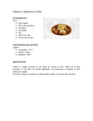 ANGUILA Y TOMATE AL VACÍO
INGREDIENTES
Pax: 4
 600 g anguila
 500 g salsa pomodoro
 20 g hinojo
 20 g eneldo
 Sal
 200 ml vino tinto
 50 ml aceite de oliva
PARÁMETROS DE COCCIÓN
Anguila:
 Temperatura: 74° C
 Tiempo: 4 horas
 Humedad: 100%
PREPARACIÓN
Colocar la anguila sazonada en una funda de cocción al vacío, cubrir con la salsa
pomodoro, el vino tinto y los demás ingredientes. Así potenciamos y realzamos el sabor
natural de la anguila.
Este plato consigue un contraste de sabores dulces-salados con aromas muy marcados.
 