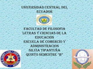 UNIVERSIDAD CENTRAL DEL
        ECUADOR



 FACULTAD DE FILOSOFIA
LETRAS Y CIENCIAS DE LA
       EDUCACIÓN
 ESCUELA DE COMERCIO Y
    ADMINISTRACION
   SILVIA TIPANTUÑA
  QUINTO SEMESTRE “B”
 