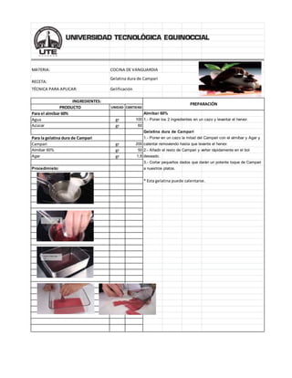 MATERIA: COCINA DE VANGUARDIA
RECETA:
TÉCNICA PARA APLICAR: Gelificación
PRODUCTO UNIDAD CANTIDAD
Para el almíbar 60% Almíbar 60%
Agua gr 100 1.- Poner los 2 ingredientes en un cazo y levantar el hervor.
Azúcar gr 60
Gelatina dura de Campari
Para la gelatina dura de Campari 1.- Poner en un cazo la mitad del Campari con el almíbar y Agar y
Campari gr 200 calentar removiendo hasta que levante el hervor.
Almibar 60% gr 50 2.- Añadir el resto de Campari y verter rápidamente en el bol
Agar gr 1,8 deseado.
3.- Cortar pequeños dados que darán un potente toque de Campari
Procedimieto: a nuestros platos.
* Esta gelatina puede calentarse.
Gelatina dura de Campari
INGREDIENTES:
PREPARACIÓN
 