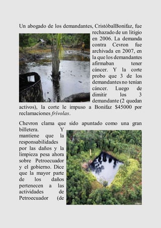 Un abogado de los demandantes, CristóbalBonifaz, fue 
rechazado de un litigio 
en 2006. La demanda 
contra Cevron fue 
archivada en 2007, en 
la que los demandantes 
afirmaban tener 
cáncer. Y la corte 
probo que 3 de los 
demandantes no tenían 
cáncer. Luego de 
dimitir los 3 
demandante (2 quedan 
activos), la corte le impuso a Bonifaz $45000 por 
reclamaciones frívolas. 
Chevron clama que sido apuntado como una gran 
billetera. Y 
mantiene que la 
responsabilidades 
por las daños y la 
limpieza pesa ahora 
sobre Petroecuador 
y el gobierno. Dice 
que la mayor parte 
de los daños 
pertenecen a las 
actividades de 
Petroecuador (de 
 