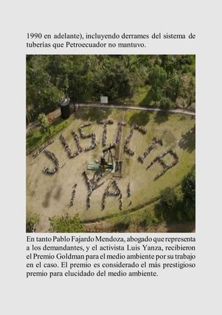 1990 en adelante), incluyendo derrames del sistema de 
tuberías que Petroecuador no mantuvo. 
En tanto Pablo Fajardo Mendoza, abogado que representa 
a los demandantes, y el activista Luis Yanza, recibieron 
el Premio Goldman para el medio ambiente por su trabajo 
en el caso. El premio es considerado el más prestigioso 
premio para elucidado del medio ambiente. 
 