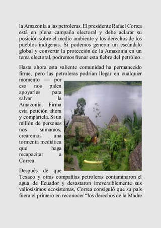 la Amazonía a las petroleras. El presidente Rafael Correa 
está en plena campaña electoral y debe aclarar su 
posición sobre el medio ambiente y los derechos de los 
pueblos indígenas. Si podemos generar un escándalo 
global y convertir la protección de la Amazonía en un 
tema electoral, podremos frenar esta fiebre del petróleo. 
Hasta ahora esta valiente comunidad ha permanecido 
firme, pero las petroleras podrían llegar en cualquier 
momento — por 
eso nos piden 
apoyarles para 
salvar la 
Amazonía. Firma 
esta petición ahora 
y compártela. Si un 
millón de personas 
nos sumamos, 
crearemos una 
tormenta mediática 
que haga 
recapacitar a 
Correa 
Después de que 
Texaco y otras compañías petroleras contaminaron el 
agua de Ecuador y devastaron irreversiblemente sus 
valiosísimos ecosistemas, Correa consiguió que su país 
fuera el primero en reconocer “los derechos de la Madre 
 