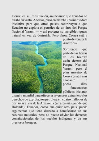 Tierra” en su Constitución, anunciando que Ecuador no 
estaba en venta. Además, puso en marcha una innovadora 
iniciativa para que otros países contribuyan a que 
Ecuador no explote el petróleo de un área del Parque 
Nacional Yasuní — y así proteger su increíble riqueza 
natural en vez de destruirla. Pero ahora Correa está a 
punto de vender la 
Amazonía. 
Sorprende que 
parte de las tierras 
de los Kichwa 
están dentro del 
Parque Nacional 
Yasuní, pero el 
plan maestro de 
Correa es aún más 
chocante. En 
pocos días, 
funcionarios 
públicos iniciarán 
una gira mundial para ofrecer a inversores extranjeros los 
derechos de explotación petrolera en cuatro millones de 
hectáreas al sur de la Amazonía (un área más grande que 
Holanda). Ecuador, como cualquier otro país, puede 
argumentar que tiene derecho a beneficiarse de sus 
recursos naturales, pero no puede obviar los derechos 
constitucionales de los pueblos indígenas y de sus 
preciosos bosques. 
 