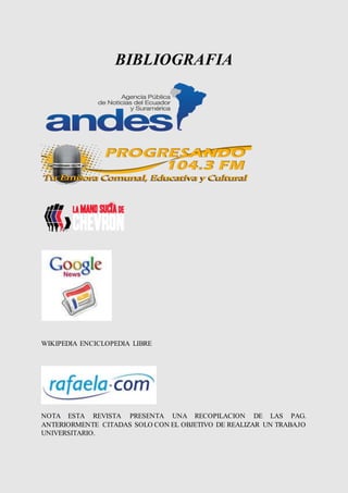 BIBLIOGRAFIA 
WIKIPEDIA ENCICLOPEDIA LIBRE 
NOTA ESTA REVISTA PRESENTA UNA RECOPILACION DE LAS PAG. 
ANTERIORMENTE CITADAS SOLO CON EL OBJETIVO DE REALIZAR UN TRABAJO 
UNIVERSITARIO. 
