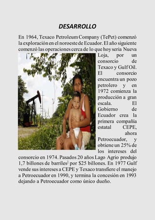 DESARROLLO 
En 1964, Texaco Petroleum Company (TePet) comenzó 
la exploración en el noroeste de Ecuador. El año siguiente 
comenzó las operaciones cerca de lo que hoy seria Nueva 
Loja, por un 
consorcio de 
Texaco y Gulf Oil. 
El consorcio 
encuentra un pozo 
petrolero y en 
1972 comienza la 
producción a gran 
escala. El 
Gobierno de 
Ecuador crea la 
primera compañía 
estatal CEPE, 
ahora 
Petroecuador, y 
obtiene un 25% de 
los intereses del 
consorcio en 1974. Pasados 20 años Lago Agrio produjo 
1,7 billones de barriles] por $25 billones. En 1977 Gulf 
vende sus intereses a CEPE y Texaco transfiere el manejo 
a Petroecuador en 1990, y termina la concesión en 1993 
dejando a Petroecuador como único dueño. 
 