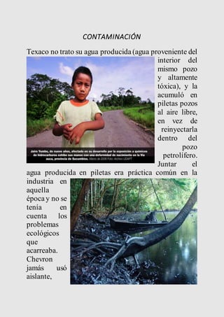 CONTAMINACIÓN 
Texaco no trato su agua producida (agua proveniente del 
interior del 
mismo pozo 
y altamente 
tóxica), y la 
acumuló en 
piletas pozos 
al aire libre, 
en vez de 
reinyectarla 
dentro del 
pozo 
petrolífero. 
Juntar el 
agua producida en piletas era práctica común en la 
industria en 
aquella 
época y no se 
tenía en 
cuenta los 
problemas 
ecológicos 
que 
acarreaba. 
Chevron 
jamás usó 
aislante, 
 