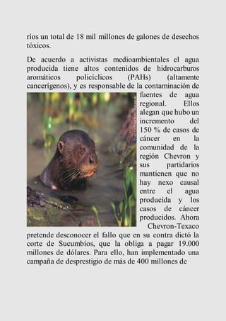 ríos un total de 18 mil millones de galones de desechos 
tóxicos. 
De acuerdo a activistas medioambientales el agua 
producida tiene altos contenidos de hidrocarburos 
aromáticos policíclicos (PAHs) (altamente 
cancerígenos), y es responsable de la contaminación de 
fuentes de agua 
regional. Ellos 
alegan que hubo un 
incremento del 
150 % de casos de 
cáncer en la 
comunidad de la 
región Chevron y 
sus partidarios 
mantienen que no 
hay nexo causal 
entre el agua 
producida y los 
casos de cáncer 
producidos. Ahora 
Chevron-Texaco 
pretende desconocer el fallo que en su contra dictó la 
corte de Sucumbíos, que la obliga a pagar 19.000 
millones de dólares. Para ello, han implementado una 
campaña de desprestigio de más de 400 millones de 
 
