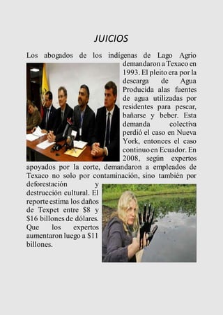 JUICIOS 
Los abogados de los indígenas de Lago Agrio 
demandaron a Texaco en 
1993. El pleito era por la 
descarga de Agua 
Producida alas fuentes 
de agua utilizadas por 
residentes para pescar, 
bañarse y beber. Esta 
demanda colectiva 
perdió el caso en Nueva 
York, entonces el caso 
continuo en Ecuador. En 
2008, según expertos 
apoyados por la corte, demandaron a empleados de 
Texaco no solo por contaminación, sino también por 
deforestación y 
destrucción cultural. El 
reporte estima los daños 
de Texpet entre $8 y 
$16 billones de dólares. 
Que los expertos 
aumentaron luego a $11 
billones. 
 