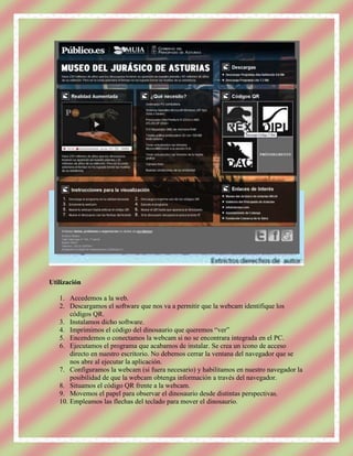 Utilización

   1. Accedemos a la web.
   2. Descargamos el software que nos va a permitir que la webcam identifique los
       códigos QR.
   3. Instalamos dicho software.
   4. Imprimimos el código del dinosaurio que queremos “ver”
   5. Encendemos o conectamos la webcam si no se encontrara integrada en el PC.
   6. Ejecutamos el programa que acabamos de instalar. Se crea un icono de acceso
       directo en nuestro escritorio. No debemos cerrar la ventana del navegador que se
       nos abre al ejecutar la aplicación.
   7. Configuramos la webcam (si fuera necesario) y habilitamos en nuestro navegador la
       posibilidad de que la webcam obtenga información a través del navegador.
   8. Situamos el código QR frente a la webcam.
   9. Movemos el papel para observar el dinosaurio desde distintas perspectivas.
   10. Empleamos las flechas del teclado para mover el dinosaurio.
 