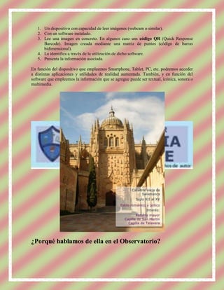 1. Un dispositivo con capacidad de leer imágenes (webcam o similar).
   2. Con un software instalado.
   3. Lee una imagen en concreto. En algunos caso uns código QR (Quick Response
      Barcode). Imagen creada mediante una matriz de puntos (código de barras
      bidimensional).
   4. La identifica a través de la utilización de dicho software.
   5. Presenta la información asociada.

En función del dispositivo que empleemos Smartphone, Tablet, PC, etc. podremos acceder
a distintas aplicaciones y utilidades de realidad aumentada. También, y en función del
software que empleemos la información que se agregue puede ser textual, icónica, sonora o
multimedia.




¿Porqué hablamos de ella en el Observatorio?
 