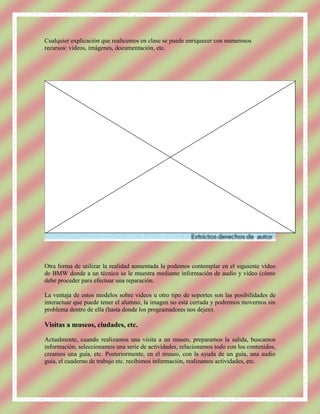 Cualquier explicación que realicemos en clase se puede enriquecer con numerosos
recursos: vídeos, imágenes, documentación, etc.




Otra forma de utilizar la realidad aumentada la podemos contemplar en el siguiente vídeo
de BMW donde a un técnico se le muestra mediante información de audio y vídeo (cómo
debe proceder para efectuar una reparación.

La ventaja de estos modelos sobre vídeos u otro tipo de soportes son las posibilidades de
interactuar que puede tener el alumno, la imagen no está cerrada y podremos movernos sin
problema dentro de ella (hasta donde los programadores nos dejen).

Visitas a museos, ciudades, etc.

Actualmente, cuando realizamos una visita a un museo, preparamos la salida, buscamos
información, seleccionamos una serie de actividades, relacionamos todo con los contenidos,
creamos una guía, etc. Posteriormente, en el museo, con la ayuda de un guía, una audio
guía, el cuaderno de trabajo etc. recibimos información, realizamos actividades, etc.
 