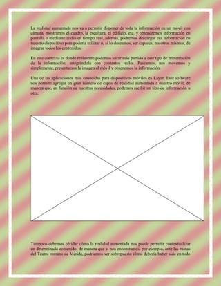 La realidad aumentada nos va a permitir disponer de toda la información en un móvil con
cámara, mostramos el cuadro, la escultura, el edificio, etc. y obtendremos información en
pantalla o mediante audio en tiempo real, además, podremos descargar esa información en
nuestro dispositivo para poderla utilizar o, si lo deseamos, ser capaces, nosotros mismos, de
integrar todos los contenidos.

En este contexto es donde realmente podemos sacar más partido a este tipo de presentación
de la información, integrándola con contextos reales. Paseamos, nos movemos y
simplemente, presentamos la imagen al móvil y obtenemos la información.

Una de las aplicaciones más conocidas para dispositivos móviles es Layar. Este software
nos permite agregar un gran número de capas de realidad aumentada a nuestro móvil, de
manera que, en función de nuestras necesidades, podemos recibir un tipo de información u
otra.




Tampoco debemos olvidar cómo la realidad aumentada nos puede permitir contextualizar
un determinado contenido, de manera que si nos encontramos, por ejemplo, ante las ruinas
del Teatro romano de Mérida, podríamos ver sobrepuesto cómo debería haber sido en todo
 