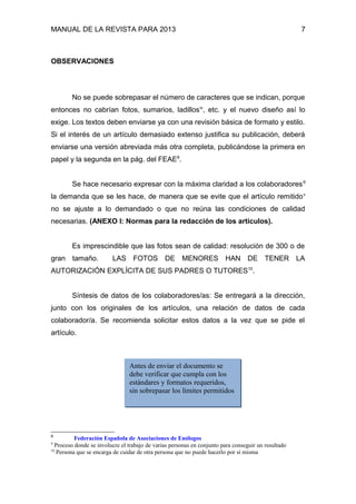 MANUAL DE LA REVISTA PARA 2013 7
OBSERVACIONES
No se puede sobrepasar el número de caracteres que se indican, porque
entonces no cabrían fotos, sumarios, ladillosiv
, etc. y el nuevo diseño así lo
exige. Los textos deben enviarse ya con una revisión básica de formato y estilo.
Si el interés de un artículo demasiado extenso justifica su publicación, deberá
enviarse una versión abreviada más otra completa, publicándose la primera en
papel y la segunda en la pág. del FEAE8
.
Se hace necesario expresar con la máxima claridad a los colaboradores9
la demanda que se les hace, de manera que se evite que el artículo remitidov
no se ajuste a lo demandado o que no reúna las condiciones de calidad
necesarias. (ANEXO I: Normas para la redacción de los artículos).
Es imprescindible que las fotos sean de calidad: resolución de 300 o de
gran tamaño. LAS FOTOS DE MENORES HAN DE TENER LA
AUTORIZACIÓN EXPLÍCITA DE SUS PADRES O TUTORES10
.
Síntesis de datos de los colaboradores/as: Se entregará a la dirección,
junto con los originales de los artículos, una relación de datos de cada
colaborador/a. Se recomienda solicitar estos datos a la vez que se pide el
artículo.
8
Federación Española de Asociaciones de Enólogos
9
Proceso donde se involucre el trabajo de varias personas en conjunto para conseguir un resultado
10
Persona que se encarga de cuidar de otra persona que no puede hacerlo por sí misma
Antes de enviar el documento se
debe verificar que cumpla con los
estándares y formatos requeridos,
sin sobrepasar los límites permitidos
 