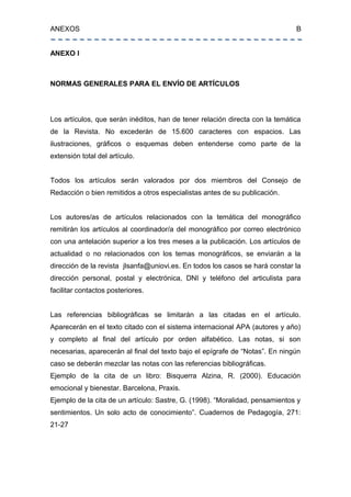 ANEXOS B
ANEXO I
NORMAS GENERALES PARA EL ENVÍO DE ARTÍCULOS
Los artículos, que serán inéditos, han de tener relación directa con la temática
de la Revista. No excederán de 15.600 caracteres con espacios. Las
ilustraciones, gráficos o esquemas deben entenderse como parte de la
extensión total del artículo.
Todos los artículos serán valorados por dos miembros del Consejo de
Redacción o bien remitidos a otros especialistas antes de su publicación.
Los autores/as de artículos relacionados con la temática del monográfico
remitirán los artículos al coordinador/a del monográfico por correo electrónico
con una antelación superior a los tres meses a la publicación. Los artículos de
actualidad o no relacionados con los temas monográficos, se enviarán a la
dirección de la revista jlsanfa@uniovi.es. En todos los casos se hará constar la
dirección personal, postal y electrónica, DNI y teléfono del articulista para
facilitar contactos posteriores.
Las referencias bibliográficas se limitarán a las citadas en el artículo.
Aparecerán en el texto citado con el sistema internacional APA (autores y año)
y completo al final del artículo por orden alfabético. Las notas, si son
necesarias, aparecerán al final del texto bajo el epígrafe de “Notas”. En ningún
caso se deberán mezclar las notas con las referencias bibliográficas.
Ejemplo de la cita de un libro: Bisquerra Alzina, R. (2000). Educación
emocional y bienestar. Barcelona, Praxis.
Ejemplo de la cita de un artículo: Sastre, G. (1998). “Moralidad, pensamientos y
sentimientos. Un solo acto de conocimiento”. Cuadernos de Pedagogía, 271:
21-27
 