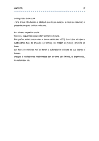 ANEXOS C
Se adjuntará al artículo:
- Una breve introducción o abstract, que irá en cursiva, a modo de resumen o
presentación para facilitar su lectura.
Así mismo, se podrán enviar:
Gráficos, esquemas que puedan facilitar su lectura.
Fotografías relacionadas con el tema (definición +300). Las fotos, dibujos o
ilustraciones han de enviarse en formato de imagen en fichero diferente al
texto.
Las fotos de menores han de tener la autorización explícita de sus padres o
tutores.
Dibujos o ilustraciones relacionados con el tema del artículo, la experiencia,
investigación, etc.
 
