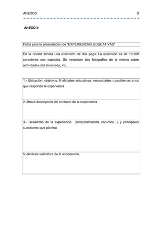 ANEXOS D
ANEXO II
Ficha para la presentación de "EXPERIENCIAS EDUCATIVAS"
En la revista tendrá una extensión de dos pags. La extensión es de 10.500
caracteres con espacios. Se necesitan dos fotografías de la misma sobre
actividades del alumnado, etc.
1.- Ubicación, objetivos, finalidades educativas, necesidades o problemas a los
que responde la experiencia
2.-Breve descripción del contexto de la experiencia
3.- Desarrollo de la experiencia (temporalización, recursos…) y principales
cuestiones que plantea
5.-Síntesis valorativa de la experiencia.
 