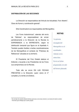 MANUAL DE LA REVISTA PARA 2013 3
DISTRIBUCIÓN DE LAS SECCIONES
La Dirección se responsabiliza del Artículo de Actualidad, Foro Abierto2
,
Clave de Humor y coordinación generalii
.
El/la Coordinador/a se responsabiliza del Monográfico.
Los Foros Autonómicos3
, además del envío
de “Noticias”, se responsabilizan de enviar
periódicamente a la Dirección de la Revista la
EXPERIENCIA o la ENTREVISTA, según la
distribución temporal que figura en el Apartado 4.
También pueden facilitar a los/las coordinadores/as
de los Monográficos el contacto de “Prácticas de
Referencia” ubicadas en su territorio.
El Presidente del Foro Estatal elabora el
Editorial y recuerda a los Presidentes de los Foros
sus compromisos con la Revista.
Todo ello se envía EN LAS FECHAS
PREVISTAS a la Dirección, quien cierra el nº
completo y lo remite a la Editora.
2
Es un tipo de reunión donde distintas personas conversan entorno a un tema de interés común
3
Personas que trabajan por cuenta propia
NOTAS
La persona
encargada del
Monográfico es el
coordinador.
Además envía
entrevistas.
Envío en fechas
programadas sin salir
del horario planeado.
 