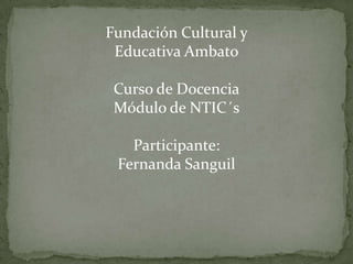 Fundación Cultural y Educativa Ambato Curso de Docencia Módulo de NTIC´s Participante: Fernanda Sanguil 