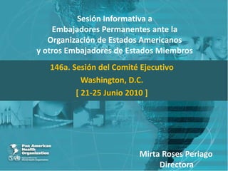 Sesión Informativa aEmbajadores Permanentes ante laOrganización de Estados Americanosy otros Embajadores de Estados Miembros 146a. Sesión del Comité Ejecutivo Washington, D.C. [ 21-25 Junio 2010 ] Mirta Roses Periago           Directora 