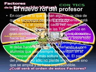 El nuevo rol del profesorEn contra de lo que opinan algunos, la idea de que la tecnología desplaza a los docentes está superada y, al contrario, cada vez resulta más claro que la utilización de las TIC depende en gran medida de la actitud que tenga el docente hacia las mismas, de su creatividad y sobre todo de su formación, tecnológica y pedagógica, que le debe hacer sentirse bien enseñando a unos alumnos que casi siempre se manejan en el ciberespacio con más soltura que él. El papel del profesor no sólo no pierde importancia sino que se amplía y se hace imprescindible.