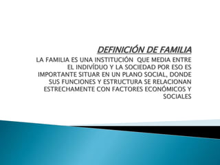 DEFINICIÓN DE FAMILIA 
LA FAMILIA ES UNA INSTITUCIÓN QUE MEDIA ENTRE 
EL INDIVÍDUO Y LA SOCIEDAD POR ESO ES 
IMPORTANTE SITUAR EN UN PLANO SOCIAL, DONDE 
SUS FUNCIONES Y ESTRUCTURA SE RELACIONAN 
ESTRECHAMENTE CON FACTORES ECONÓMICOS Y 
SOCIALES 
 