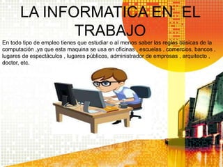 LA INFORMATICA EN EL
TRABAJO
En todo tipo de empleo tienes que estudiar o al menos saber las reglas básicas de la
computación ,ya que esta maquina se usa en oficinas , escuelas , comercios, bancos ,
lugares de espectáculos , lugares públicos, administrador de empresas , arquitecto ,
doctor, etc.
 