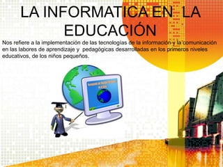 LA INFORMATICA EN LA
EDUCACIÓN
Nos refiere a la implementación de las tecnologías de la información y la comunicación
en las labores de aprendizaje y pedagógicas desarrolladas en los primeros niveles
educativos, de los niños pequeños.
 