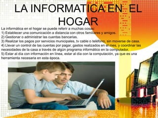 LA INFORMATICA EN EL
HOGARLa informática en el hogar se puede referir a muchas cosas:
1) Establecer una comunicación a distancia con otros familiares y amigos.
2) Gestionar o administrar las cuentas bancarias.
3) Realizar los pagos por servicios municipales, tv cable o teléfono, sin moverse de casa.
4) Llevar un control de las cuentas por pagar, gastos realizados en el mes, y coordinar las
necesidades de la casa a través de algún programa informático en la computador.
5) Estar al día con información en línea, estar al día con la computación, ya que es una
herramienta necesaria en esta época.
 
