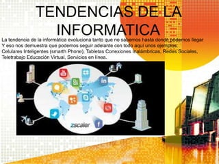 TENDENCIAS DE LA
INFORMATICALa tendencia de la informática evoluciona tanto que no sabemos hasta donde podemos llegar
Y eso nos demuestra que podemos seguir adelante con todo aquí unos ejemplos:
Celulares Inteligentes (smarth Phone), Tabletas Conexiones Inalámbricas, Redes Sociales,
Teletrabajo Educación Virtual, Servicios en línea.
 