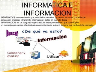 INFORMATICA E
INFORMACIONINFORMATICA: es una ciencia que estudia los métodos, procesos, técnicas, con el fin de
almacenar, procesar y transmitir información y datos en formato digital
INFORMACION: es un conjunto organizado de datos procesados, que constituyen
un mensaje que cambia el estado de conocimiento del sujeto o sistema que recibe dicho mensaje.
 