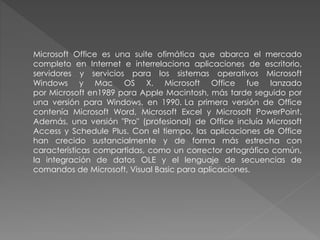 Microsoft Office es una suite ofimática que abarca el mercado
completo en Internet e interrelaciona aplicaciones de escritorio,
servidores y servicios para los sistemas operativos Microsoft
Windows y Mac OS X. Microsoft Office fue lanzado
por Microsoft en1989 para Apple Macintosh, más tarde seguido por
una versión para Windows, en 1990. La primera versión de Office
contenía Microsoft Word, Microsoft Excel y Microsoft PowerPoint.
Además, una versión "Pro" (profesional) de Office incluía Microsoft
Access y Schedule Plus. Con el tiempo, las aplicaciones de Office
han crecido sustancialmente y de forma más estrecha con
características compartidas, como un corrector ortográfico común,
la integración de datos OLE y el lenguaje de secuencias de
comandos de Microsoft, Visual Basic para aplicaciones.
 