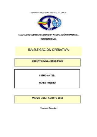 UNIVERSIDAD POLITÉCNICA ESTATAL DEL CARCHI




ESCUELA DE COMERCIO EXTERIOR Y NEGOCIACIÓN COMERCIAL
                     INTERNACIONAL



        INVESTIGACIÓN OPERATIVA


           DOCENTE: MSC. JORGE POZO




                    ESTUDIANTES:

                   KAREN ROSERO




           MARZO 2012- AGOSTO 2012


                     Tulcán – Ecuador
 