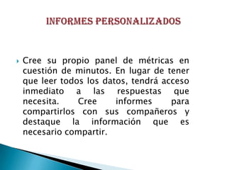    Cree su propio panel de métricas en
    cuestión de minutos. En lugar de tener
    que leer todos los datos, tendrá acceso
    inmediato a las respuestas que
    necesita.    Cree     informes     para
    compartirlos con sus compañeros y
    destaque la información que es
    necesario compartir.
 