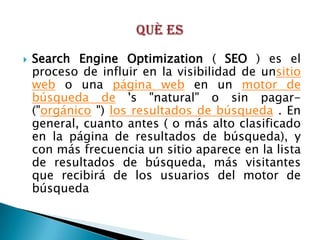    Search Engine Optimization ( SEO ) es el
    proceso de influir en la visibilidad de unsitio
    web o una página web en un motor de
    búsqueda de 's "natural" o sin pagar-
    ("orgánico ") los resultados de búsqueda . En
    general, cuanto antes ( o más alto clasificado
    en la página de resultados de búsqueda), y
    con más frecuencia un sitio aparece en la lista
    de resultados de búsqueda, más visitantes
    que recibirá de los usuarios del motor de
    búsqueda
 