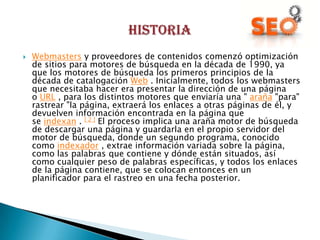    Webmasters y proveedores de contenidos comenzó optimización
    de sitios para motores de búsqueda en la década de 1990, ya
    que los motores de búsqueda los primeros principios de la
    década de catalogación Web . Inicialmente, todos los webmasters
    que necesitaba hacer era presentar la dirección de una página
    o URL , para los distintos motores que enviaría una " araña "para"
    rastrear "la página, extraerá los enlaces a otras páginas de él, y
    devuelven información encontrada en la página que
    se indexan . [ 2 ] El proceso implica una araña motor de búsqueda
    de descargar una página y guardarla en el propio servidor del
    motor de búsqueda, donde un segundo programa, conocido
    como indexador , extrae información variada sobre la página,
    como las palabras que contiene y dónde están situados, así
    como cualquier peso de palabras específicas, y todos los enlaces
    de la página contiene, que se colocan entonces en un
    planificador para el rastreo en una fecha posterior.
 