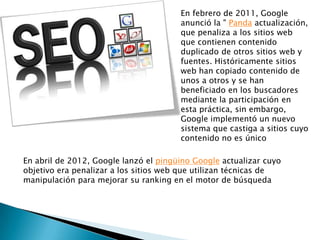 En febrero de 2011, Google
                                       anunció la " Panda actualización,
                                       que penaliza a los sitios web
                                       que contienen contenido
                                       duplicado de otros sitios web y
                                       fuentes. Históricamente sitios
                                       web han copiado contenido de
                                       unos a otros y se han
                                       beneficiado en los buscadores
                                       mediante la participación en
                                       esta práctica, sin embargo,
                                       Google implementó un nuevo
                                       sistema que castiga a sitios cuyo
                                       contenido no es único

En abril de 2012, Google lanzó el pingüino Google actualizar cuyo
objetivo era penalizar a los sitios web que utilizan técnicas de
manipulación para mejorar su ranking en el motor de búsqueda
 