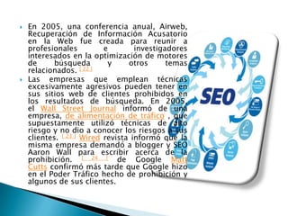    En 2005, una conferencia anual, Airweb,
    Recuperación de Información Acusatorio
    en la Web fue creada para reunir a
    profesionales          e        investigadores
    interesados ​en la optimización de motores
    de      búsqueda        y     otros      temas
    relacionados. [ 22 ]
   Las empresas que emplean técnicas
    excesivamente agresivos pueden tener en
    sus sitios web de clientes prohibidos en
    los resultados de búsqueda. En 2005,
    el Wall Street Journal informó de una
    empresa, de alimentación de tráfico , que
    supuestamente utilizó técnicas de alto
    riesgo y no dio a conocer los riesgos a sus
    clientes. [ 23 ] Wired revista informó que la
    misma empresa demandó a blogger y SEO
    Aaron Wall para escribir acerca de la
    prohibición. [ 24 ] de Google Matt
    Cutts confirmó más tarde que Google hizo
    en el Poder Tráfico hecho de prohibición y
    algunos de sus clientes.
 